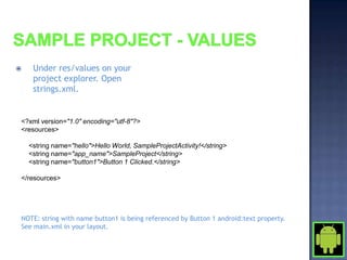     Under res/values on your
     project explorer. Open
     strings.xml.


<?xml version="1.0" encoding="utf-8"?>
<resources>

    <string name="hello">Hello World, SampleProjectActivity!</string>
    <string name="app_name">SampleProject</string>
    <string name="button1">Button 1 Clicked.</string>

</resources>




NOTE: string with name button1 is being referenced by Button 1 android:text property.
See main.xml in your layout.
 