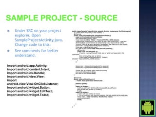     Under SRC on your project       public class SampleProjectActivity extends Activity implements OnClickListener{
                                        /** Called when the activity is first created. */

     explorer. Open
                                        @Override
                                        public void onCreate(Bundle savedInstanceState) {
                                           super.onCreate(savedInstanceState);

     SampleProjectActivity.java.
                                           setContentView(R.layout.main);
                                           Toast.makeText(this, "Hello.", Toast.LENGTH_LONG).show();
                                           //referencing components in our layout as set in setContentView, - main.xml
                                           //findViewById is used hence we components in our layout will be called
     Change code to this:                  //through their ids as set in android:id properties. See main.xml in your layout.
                                           Button btn1 = (Button)findViewById(R.id.button1);
                                           //one way in handling click event
                                           btn1.setOnClickListener(new View.OnClickListener() {
    See comments for better                   @Override
                                               public void onClick(View v) {
                                                 //Toast is a prompt that will notify user of what has happened in the

     understand.                     application
                                                 //but not requiring user an action.
                                                 Toast.makeText(getApplication(), "Button 1
                                     Clicked", Toast.LENGTH_LONG).show();
                                               }
                                           });

import android.app.Activity;                 Button btn2 = (Button)findViewById(R.id.button2);
                                             Button btn3 = (Button)findViewById(R.id.button3);
import android.content.Intent;               //Other way of handling event inside an activity
                                             btn2.setOnClickListener(this);
import android.os.Bundle;                }
                                             btn3.setOnClickListener(this);

import android.view.View;                @Override
                                         public void onClick(View v) {
import                                     // TODO Auto-generated method stub

android.view.View.OnClickListener;           switch(v.getId())
                                             {
                                             case R.id.button2:
import android.widget.Button;                  EditText editText = (EditText)findViewById(R.id.editText1);
                                               editText.setText("Button 2 Clicked!");
import android.widget.EditText;                break;
                                             case R.id.button3:
                                               // Intent with out waiting for result.
import android.widget.Toast;                   // This is creating a new view and passing the new controll to the next view.
                                               Intent intent = new Intent(this, NextActivity.class);
                                               startActivity(intent);
                                               break;

                                             }
                                         }
                                     }
 