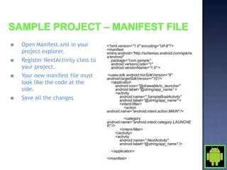    Open Manifest.xml in your        <?xml version="1.0" encoding="utf-8"?>
    project explorer.                <manifest
                                     xmlns:android="http://schemas.android.com/apk/re
                                     s/android"
   Register NextActivity class to      package="com.sample"
                                        android:versionCode="1"
    your project.                       android:versionName="1.0" >

   Your new manifest file must      <uses-sdk android:minSdkVersion="8"
                                     android:targetSdkVersion="15"/>
    look like the code at the          <application
                                         android:icon="@drawable/ic_launcher"
    side.                                android:label="@string/app_name" >
                                         <activity
   Save all the changes                    android:name=".SampleBradActivity"
                                            android:label="@string/app_name" >
                                            <intent-filter>
                                               <action
                                     android:name="android.intent.action.MAIN" />
                                                <category
                                     android:name="android.intent.category.LAUNCHE
                                     R" />
                                             </intent-filter>
                                           </activity>
                                           <activity
                                             android:name=".NextActivity"
                                             android:label="@string/app_name" />
                                       </application>
                                     </manifest>
 