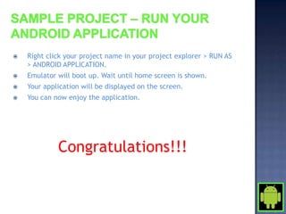    Right click your project name in your project explorer > RUN AS
    > ANDROID APPLICATION.
   Emulator will boot up. Wait until home screen is shown.
   Your application will be displayed on the screen.
   You can now enjoy the application.




             Congratulations!!!
 