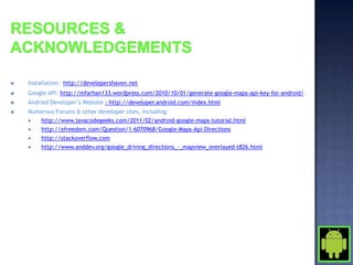    Installation: http://developershaven.net
   Google API: http://mfarhan133.wordpress.com/2010/10/01/generate-google-maps-api-key-for-android/
   Android Developer’s Website : http://developer.android.com/index.html
   Numerous Forums & other developer sites, including:
      http://www.javacodegeeks.com/2011/02/android-google-maps-tutorial.html
      http://efreedom.com/Question/1-6070968/Google-Maps-Api-Directions
      http://stackoverflow.com
      http://www.anddev.org/google_driving_directions_-_mapview_overlayed-t826.html
 