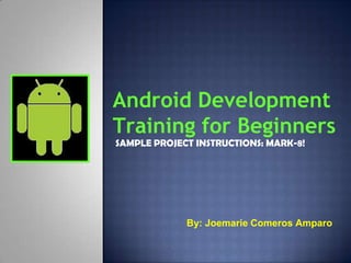 Android Development
Training for Beginners
SAMPLE PROJECT INSTRUCTIONS: MARK-8!




             By: Joemarie Comeros Amparo
 