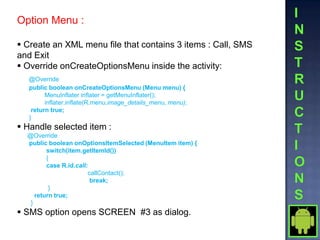 Option Menu :

 Create an XML menu file that contains 3 items : Call, SMS
and Exit
 Override onCreateOptionsMenu inside the activity:
  @Override
  public boolean onCreateOptionsMenu (Menu menu) {
        MenuInflater inflater = getMenuInflater();
        inflater.inflate(R.menu.image_details_menu, menu);
   return true;
  }
 Handle selected item :
  @Override
  public boolean onOptionsItemSelected (MenuItem item) {
         switch(item.getItemId())
         {
         case R.id.call:
                        callContact();
                         break;
          }
     return true;
   }
 SMS option opens SCREEN #3 as dialog.
 
