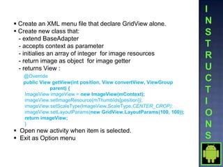  Create an XML menu file that declare GridView alone.
 Create new class that:
  - extend BaseAdapter
  - accepts context as parameter
  - initialies an array of integer for image resources
  - return image as object for image getter
  - returns View :
   @Override
   public View getView(int position, View convertView, ViewGroup
              parent) {
   ImageView imageView = new ImageView(mContext);
   imageView.setImageResource(mThumbIds[position]);
   imageView.setScaleType(ImageView.ScaleType.CENTER_CROP);
   imageView.setLayoutParams(new GridView.LayoutParams(100, 100));
   return imageView;
   }
 Open new activity when item is selected.
 Exit as Option menu
 