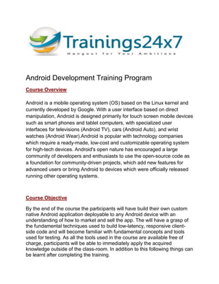 Android Development Training Program
Course Overview
Android is a mobile operating system (OS) based on the Linux kernel and
currently developed by Google. With a user interface based on direct
manipulation, Android is designed primarily for touch screen mobile devices
such as smart phones and tablet computers, with specialized user
interfaces for televisions (Android TV), cars (Android Auto), and wrist
watches (Android Wear).Android is popular with technology companies
which require a ready-made, low-cost and customizable operating system
for high-tech devices. Android's open nature has encouraged a large
community of developers and enthusiasts to use the open-source code as
a foundation for community-driven projects, which add new features for
advanced users or bring Android to devices which were officially released
running other operating systems.
Course Objective
By the end of the course the participants will have build their own custom
native Android application deployable to any Android device with an
understanding of how to market and sell the app. The will have a grasp of
the fundamental techniques used to build low-latency, responsive client-
side code and will become familiar with fundamental concepts and tools
used for testing. As all the tools used in the course are available free of
charge, participants will be able to immediately apply the acquired
knowledge outside of the class-room. In addition to this following things can
be learnt after completing the training.
 