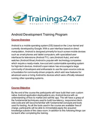 Android Development Training Program
Course Overview
Android is a mobile operating system (OS) based on the Linux kernel and
currently developedby Google.With a user interface based on direct
manipulation, Android is designed primarilyfor touch screenmobile devices
such as smart phones and tablet computers,with specialized user
interfaces for televisions (Android TV), cars (Android Auto), and wrist
watches (Android Wear).Android is popular with technologycompanies
which require a ready-made, low-cost and customizable operating system
for high-tech devices.Android's opennature has encouraged a large
community of developers and enthusiasts to use the open-source code as
a foundation for community-driven projects,which add new features for
advanced users or bring Android to devices which were officially released
running other operating systems.
Course Objective
By the end of the course the participants will have build their own custom
native Android application deployable to any Android device with an
understanding of how to market and sell the app. The will have a grasp of
the fundamental techniques used to build low-latency, responsive client-
side code and will becomefamiliar with fundamental concepts and tools
used for testing. As all the tools used in the course are available free of
charge, participants will be able to immediatelyapply the acquired
knowledge outside of the class-room.In addition to this following things can
be learnt after completing the training.
 