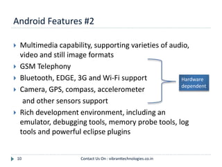Android Features #2
10
 Multimedia capability, supporting varieties of audio,
video and still image formats
 GSM Telephony
 Bluetooth, EDGE, 3G and Wi-Fi support
 Camera, GPS, compass, accelerometer
and other sensors support
 Rich development environment, including an
emulator, debugging tools, memory probe tools, log
tools and powerful eclipse plugins
Hardware
dependent
Contact Us On : vibranttechnologies.co.in
 