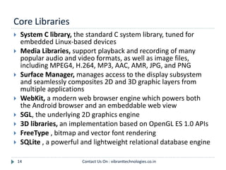 Core Libraries
14
 System C library, the standard C system library, tuned for
embedded Linux-based devices
 Media Libraries, support playback and recording of many
popular audio and video formats, as well as image files,
including MPEG4, H.264, MP3, AAC, AMR, JPG, and PNG
 Surface Manager, manages access to the display subsystem
and seamlessly composites 2D and 3D graphic layers from
multiple applications
 WebKit, a modern web browser engine which powers both
the Android browser and an embeddable web view
 SGL, the underlying 2D graphics engine
 3D libraries, an implementation based on OpenGL ES 1.0 APIs
 FreeType , bitmap and vector font rendering
 SQLite , a powerful and lightweight relational database engine
Contact Us On : vibranttechnologies.co.in
 
