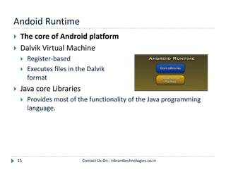 Andoid Runtime
15
 The core of Android platform
 Dalvik Virtual Machine
 Register-based
 Executes files in the Dalvik Executable (.dex)
format
 Java core Libraries
 Provides most of the functionality of the Java programming
language.
Contact Us On : vibranttechnologies.co.in
 