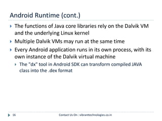 Android Runtime (cont.)
16
 The functions of Java core libraries rely on the Dalvik VM
and the underlying Linux kernel
 Multiple Dalvik VMs may run at the same time
 Every Android application runs in its own process, with its
own instance of the Dalvik virtual machine
 The "dx" tool in Android SDK can transform compiled JAVA
class into the .dex format
Contact Us On : vibranttechnologies.co.in
 