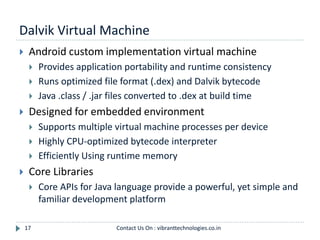 Dalvik Virtual Machine
17
 Android custom implementation virtual machine
 Provides application portability and runtime consistency
 Runs optimized file format (.dex) and Dalvik bytecode
 Java .class / .jar files converted to .dex at build time
 Designed for embedded environment
 Supports multiple virtual machine processes per device
 Highly CPU-optimized bytecode interpreter
 Efficiently Using runtime memory
 Core Libraries
 Core APIs for Java language provide a powerful, yet simple and
familiar development platform
Contact Us On : vibranttechnologies.co.in
 
