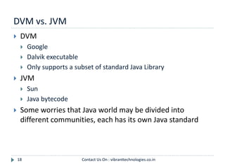 DVM vs. JVM
18
 DVM
 Google
 Dalvik executable
 Only supports a subset of standard Java Library
 JVM
 Sun
 Java bytecode
 Some worries that Java world may be divided into
different communities, each has its own Java standard
Contact Us On : vibranttechnologies.co.in
 
