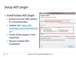 Setup ADT plugin
24
 Install Eclipse ADT plugin
 Eclipse must be J2EE edition,
3.5 recommended
 Update site: https://dl-
ssl.google.com/android/eclip
se/
 Install all the plugins in the
repository
 Restart needed after
installation
Contact Us On : vibranttechnologies.co.in
 