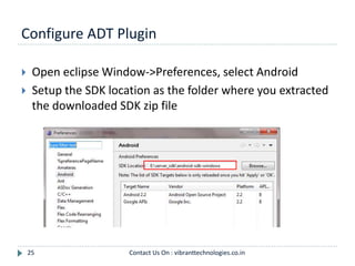 Configure ADT Plugin
25
 Open eclipse Window->Preferences, select Android
 Setup the SDK location as the folder where you extracted
the downloaded SDK zip file
Contact Us On : vibranttechnologies.co.in
 