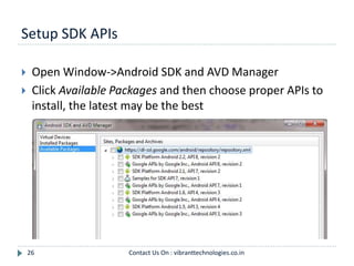 Setup SDK APIs
26
 Open Window->Android SDK and AVD Manager
 Click Available Packages and then choose proper APIs to
install, the latest may be the best
Contact Us On : vibranttechnologies.co.in
 