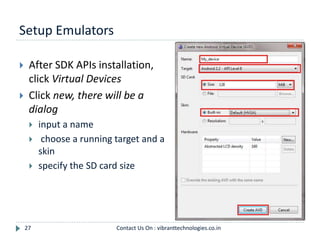 Setup Emulators
27
 After SDK APIs installation,
click Virtual Devices
 Click new, there will be a
dialog
 input a name
 choose a running target and a
skin
 specify the SD card size
Contact Us On : vibranttechnologies.co.in
 