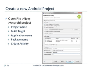 Create a new Android Project
29
 Open File->New-
>Android project
 Project name
 Build Target
 Application name
 Package name
 Create Activity
Contact Us On : vibranttechnologies.co.in
 