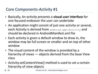 Core Components-Activity #1
38
 Basically, An activity presents a visual user interface for
one focused endeavor the user can undertake
 An application might consist of just one activity or several,
each Activity is derived from android.app.Activity and
should be declared in AndroidManifest.xml file
 Each activity is given a default window to draw in, the
window may be full screen or smaller and on top of other
window
 The visual content of the window is provided by a
hierarchy of views — objects derived from the base View
class
 Activity.setContentView() method is used to set a certain
hierarchy of view objects
Contact Us On : vibranttechnologies.co.in
 