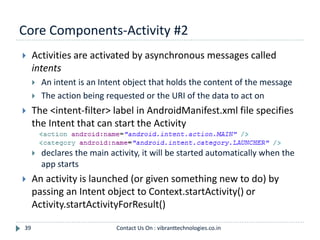 Core Components-Activity #2
39
 Activities are activated by asynchronous messages called
intents
 An intent is an Intent object that holds the content of the message
 The action being requested or the URI of the data to act on
 The <intent-filter> label in AndroidManifest.xml file specifies
the Intent that can start the Activity
 declares the main activity, it will be started automatically when the
app starts
 An activity is launched (or given something new to do) by
passing an Intent object to Context.startActivity() or
Activity.startActivityForResult()
Contact Us On : vibranttechnologies.co.in
 