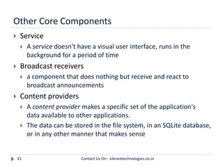 Other Core Components
41
 Service
 A service doesn't have a visual user interface, runs in the
background for a period of time
 Broadcast receivers
 a component that does nothing but receive and react to
broadcast announcements
 Content providers
 A content provider makes a specific set of the application's
data available to other applications.
 The data can be stored in the file system, in an SQLite database,
or in any other manner that makes sense
Contact Us On : vibranttechnologies.co.in
 