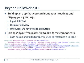 Beyond HelloWorld #1
42
 Build up an app that you can input your greetings and
display your greetings
 Input: EditText
 Display: TextView
 Of course, we have to add an button
 Edit res/layout/main.xml file to add these components
 each has an android:id property, used to reference it in code
Contact Us On : vibranttechnologies.co.in
 