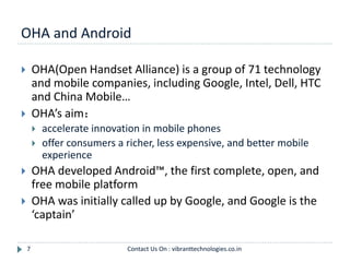 OHA and Android
7
 OHA(Open Handset Alliance) is a group of 71 technology
and mobile companies, including Google, Intel, Dell, HTC
and China Mobile…
 OHA’s aim：
 accelerate innovation in mobile phones
 offer consumers a richer, less expensive, and better mobile
experience
 OHA developed Android™, the first complete, open, and
free mobile platform
 OHA was initially called up by Google, and Google is the
‘captain’
Contact Us On : vibranttechnologies.co.in
 