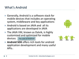What’s Android
8
 Generally, Android is a software stack for
mobile devices that includes an operating
system, middleware and key applications
 Android is based on JAVA and all its
applications are developed in JAVA
 The JAVA VM, known as Dalvik, is highly
customized and optimized for mobile
devices
 Android SDK offers rich tools for android
application development and many useful
APIs。
The core of Android
Contact Us On : vibranttechnologies.co.in
 