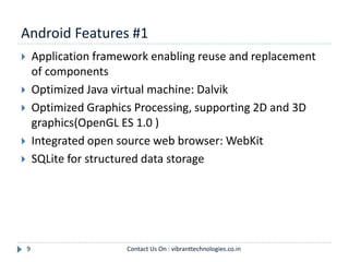Android Features #1
9
 Application framework enabling reuse and replacement
of components
 Optimized Java virtual machine: Dalvik
 Optimized Graphics Processing, supporting 2D and 3D
graphics(OpenGL ES 1.0 )
 Integrated open source web browser: WebKit
 SQLite for structured data storage
Contact Us On : vibranttechnologies.co.in
 