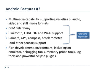 Android Features #2
10
 Multimedia capability, supporting varieties of audio,
video and still image formats
 GSM Telephony
 Bluetooth, EDGE, 3G and Wi-Fi support
 Camera, GPS, compass, accelerometer
and other sensors support
 Rich development environment, including an
emulator, debugging tools, memory probe tools, log
tools and powerful eclipse plugins
Hardware
dependent
 