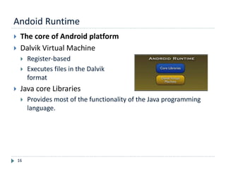 Andoid Runtime
16
 The core of Android platform
 Dalvik Virtual Machine
 Register-based
 Executes files in the Dalvik Executable (.dex)
format
 Java core Libraries
 Provides most of the functionality of the Java programming
language.
 