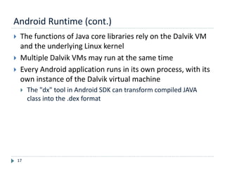 Android Runtime (cont.)
17
 The functions of Java core libraries rely on the Dalvik VM
and the underlying Linux kernel
 Multiple Dalvik VMs may run at the same time
 Every Android application runs in its own process, with its
own instance of the Dalvik virtual machine
 The "dx" tool in Android SDK can transform compiled JAVA
class into the .dex format
 