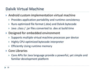 Dalvik Virtual Machine
18
 Android custom implementation virtual machine
 Provides application portability and runtime consistency
 Runs optimized file format (.dex) and Dalvik bytecode
 Java .class / .jar files converted to .dex at build time
 Designed for embedded environment
 Supports multiple virtual machine processes per device
 Highly CPU-optimized bytecode interpreter
 Efficiently Using runtime memory
 Core Libraries
 Core APIs for Java language provide a powerful, yet simple and
familiar development platform
 