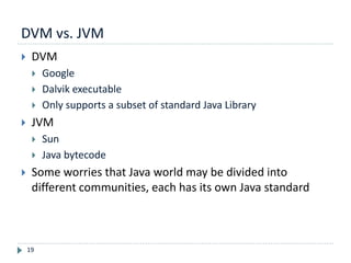 DVM vs. JVM
19
 DVM
 Google
 Dalvik executable
 Only supports a subset of standard Java Library
 JVM
 Sun
 Java bytecode
 Some worries that Java world may be divided into
different communities, each has its own Java standard
 