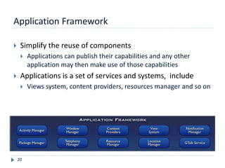 Application Framework
20
 Simplify the reuse of components
 Applications can publish their capabilities and any other
application may then make use of those capabilities
 Applications is a set of services and systems, include
 Views system, content providers, resources manager and so on
 