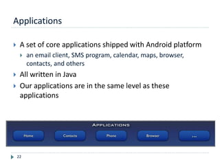 Applications
22
 A set of core applications shipped with Android platform
 an email client, SMS program, calendar, maps, browser,
contacts, and others
 All written in Java
 Our applications are in the same level as these
applications
 