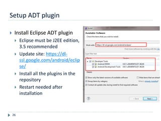 Setup ADT plugin
26
 Install Eclipse ADT plugin
 Eclipse must be J2EE edition,
3.5 recommended
 Update site: https://dl-
ssl.google.com/android/eclip
se/
 Install all the plugins in the
repository
 Restart needed after
installation
 