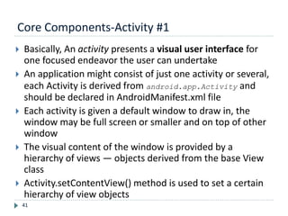 Core Components-Activity #1
41
 Basically, An activity presents a visual user interface for
one focused endeavor the user can undertake
 An application might consist of just one activity or several,
each Activity is derived from android.app.Activity and
should be declared in AndroidManifest.xml file
 Each activity is given a default window to draw in, the
window may be full screen or smaller and on top of other
window
 The visual content of the window is provided by a
hierarchy of views — objects derived from the base View
class
 Activity.setContentView() method is used to set a certain
hierarchy of view objects
 