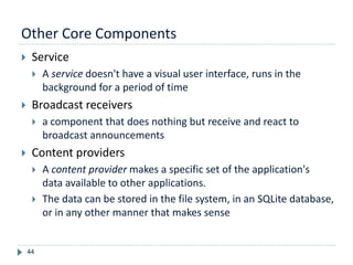 Other Core Components
44
 Service
 A service doesn't have a visual user interface, runs in the
background for a period of time
 Broadcast receivers
 a component that does nothing but receive and react to
broadcast announcements
 Content providers
 A content provider makes a specific set of the application's
data available to other applications.
 The data can be stored in the file system, in an SQLite database,
or in any other manner that makes sense
 