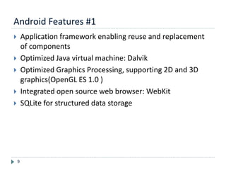 Android Features #1
9
 Application framework enabling reuse and replacement
of components
 Optimized Java virtual machine: Dalvik
 Optimized Graphics Processing, supporting 2D and 3D
graphics(OpenGL ES 1.0 )
 Integrated open source web browser: WebKit
 SQLite for structured data storage
 