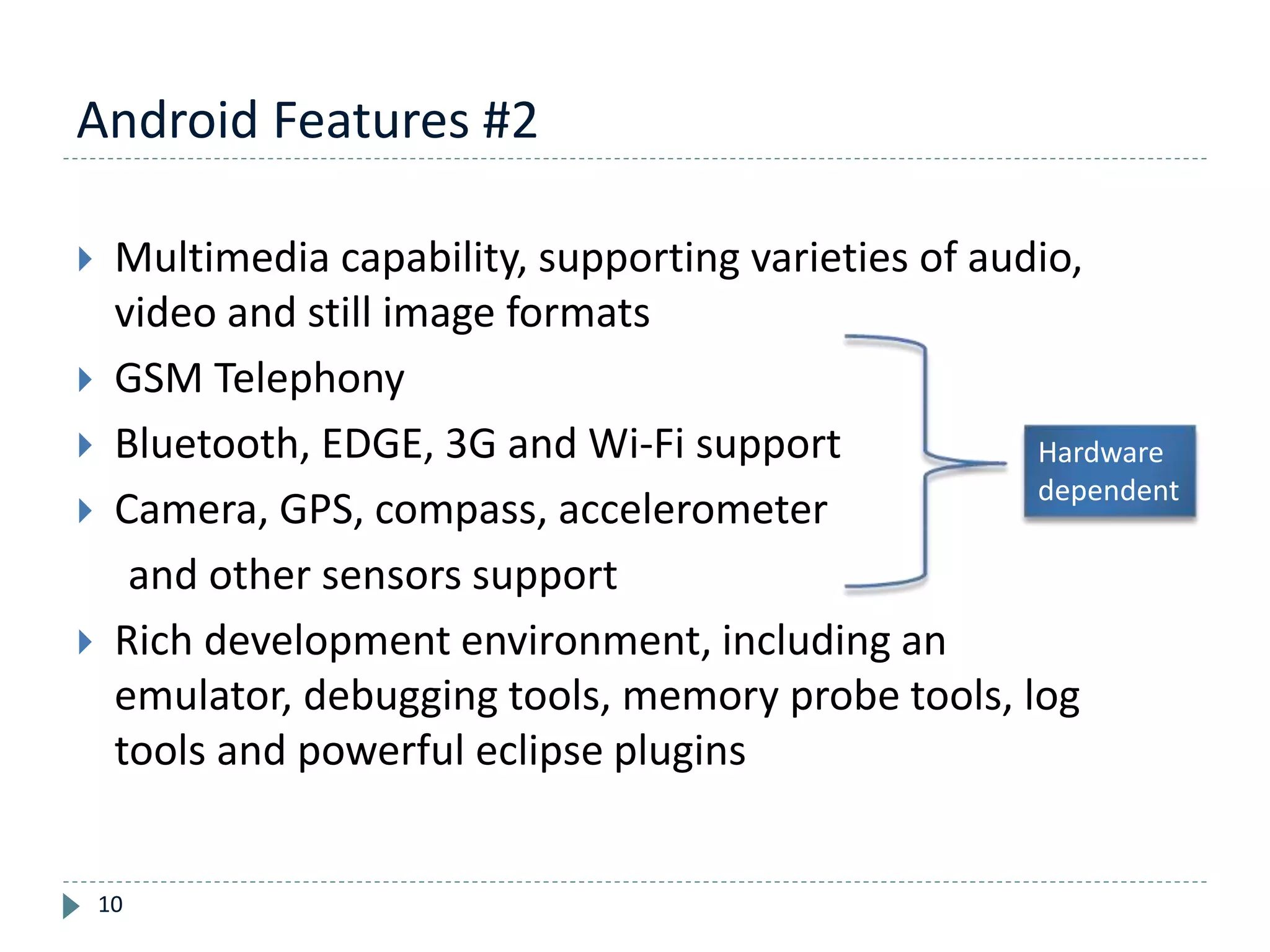 Android Features #2
10
 Multimedia capability, supporting varieties of audio,
video and still image formats
 GSM Telephony
 Bluetooth, EDGE, 3G and Wi-Fi support
 Camera, GPS, compass, accelerometer
and other sensors support
 Rich development environment, including an
emulator, debugging tools, memory probe tools, log
tools and powerful eclipse plugins
Hardware
dependent
 