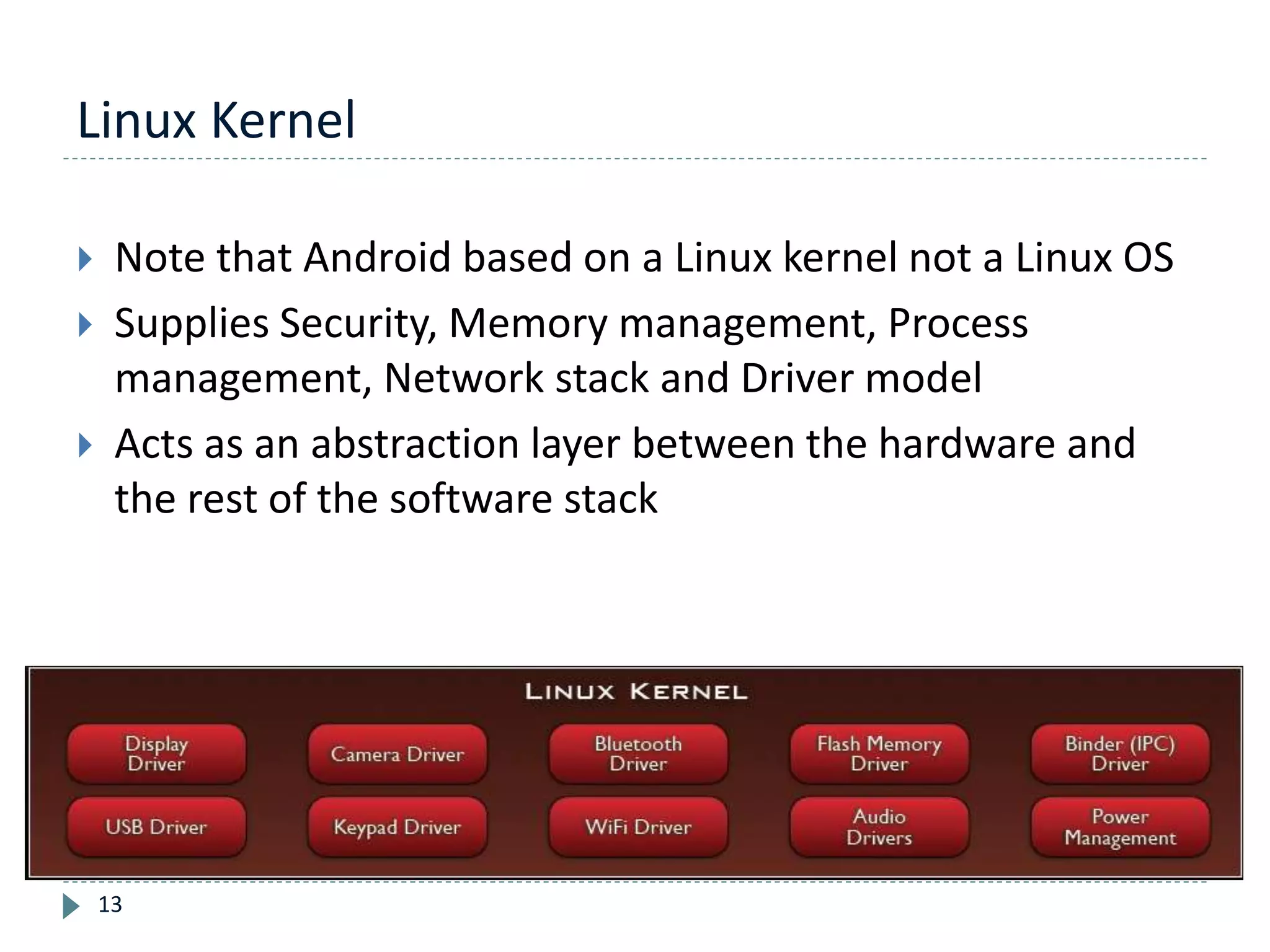 Linux Kernel
13
 Note that Android based on a Linux kernel not a Linux OS
 Supplies Security, Memory management, Process
management, Network stack and Driver model
 Acts as an abstraction layer between the hardware and
the rest of the software stack
 