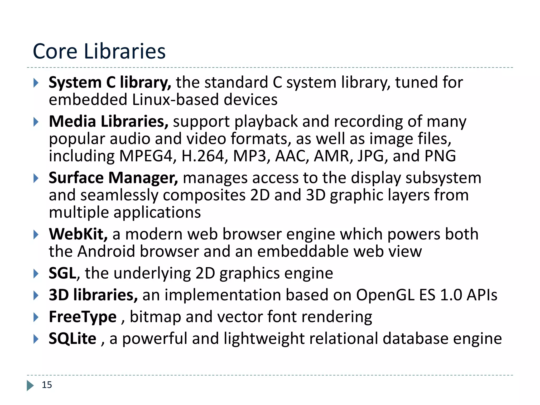 Core Libraries
15
 System C library, the standard C system library, tuned for
embedded Linux-based devices
 Media Libraries, support playback and recording of many
popular audio and video formats, as well as image files,
including MPEG4, H.264, MP3, AAC, AMR, JPG, and PNG
 Surface Manager, manages access to the display subsystem
and seamlessly composites 2D and 3D graphic layers from
multiple applications
 WebKit, a modern web browser engine which powers both
the Android browser and an embeddable web view
 SGL, the underlying 2D graphics engine
 3D libraries, an implementation based on OpenGL ES 1.0 APIs
 FreeType , bitmap and vector font rendering
 SQLite , a powerful and lightweight relational database engine
 