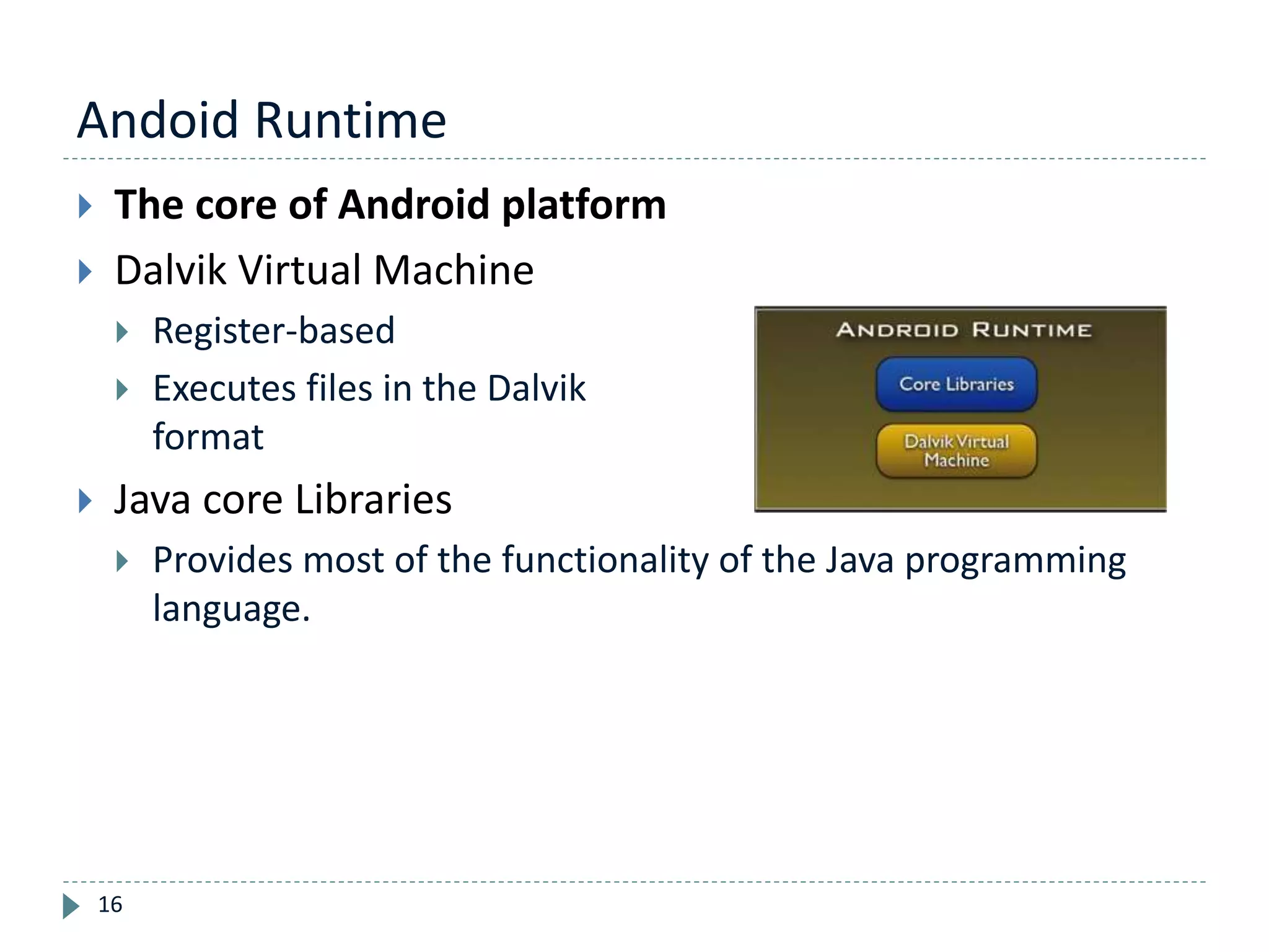 Andoid Runtime
16
 The core of Android platform
 Dalvik Virtual Machine
 Register-based
 Executes files in the Dalvik Executable (.dex)
format
 Java core Libraries
 Provides most of the functionality of the Java programming
language.
 