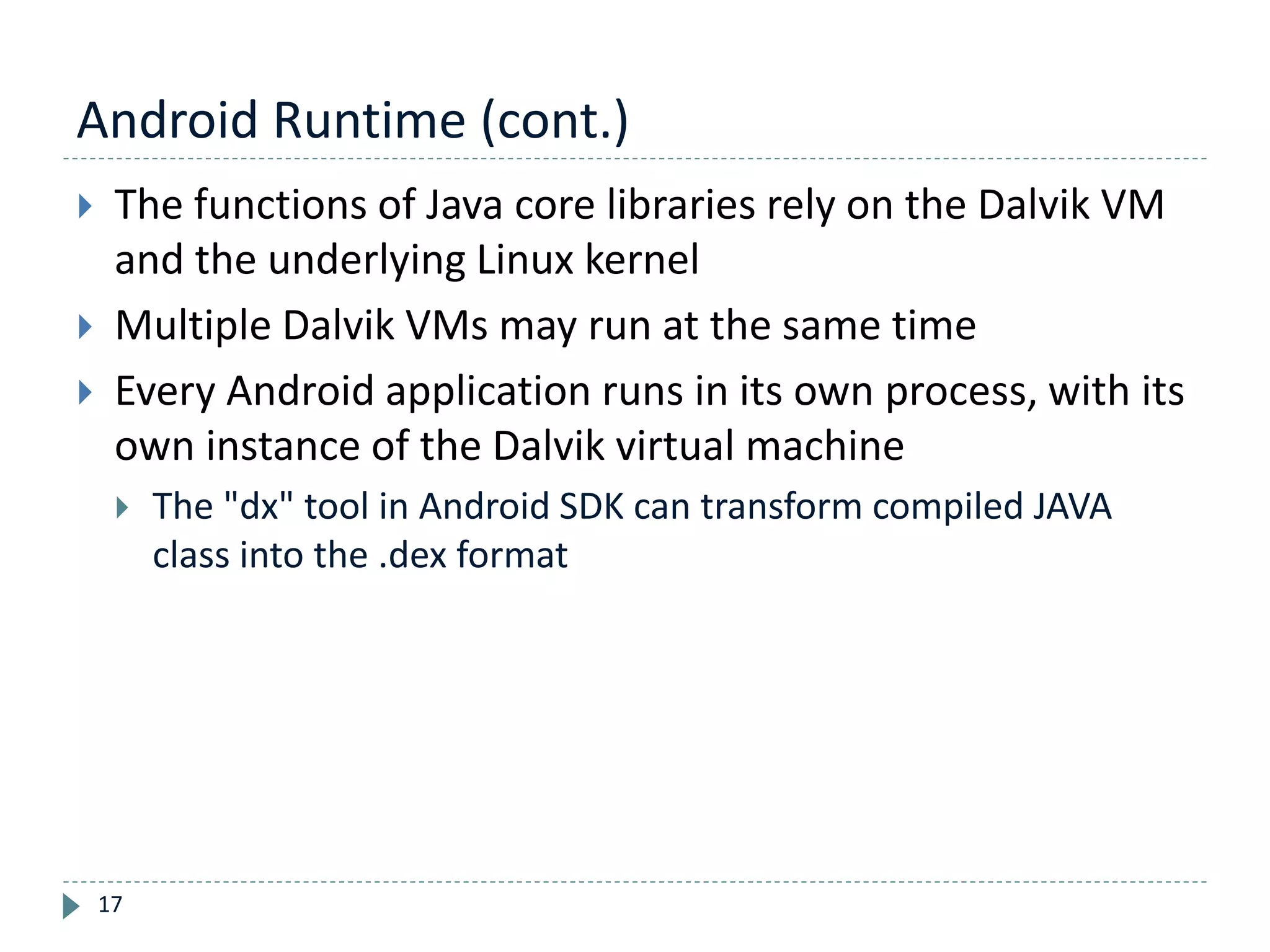 Android Runtime (cont.)
17
 The functions of Java core libraries rely on the Dalvik VM
and the underlying Linux kernel
 Multiple Dalvik VMs may run at the same time
 Every Android application runs in its own process, with its
own instance of the Dalvik virtual machine
 The "dx" tool in Android SDK can transform compiled JAVA
class into the .dex format
 