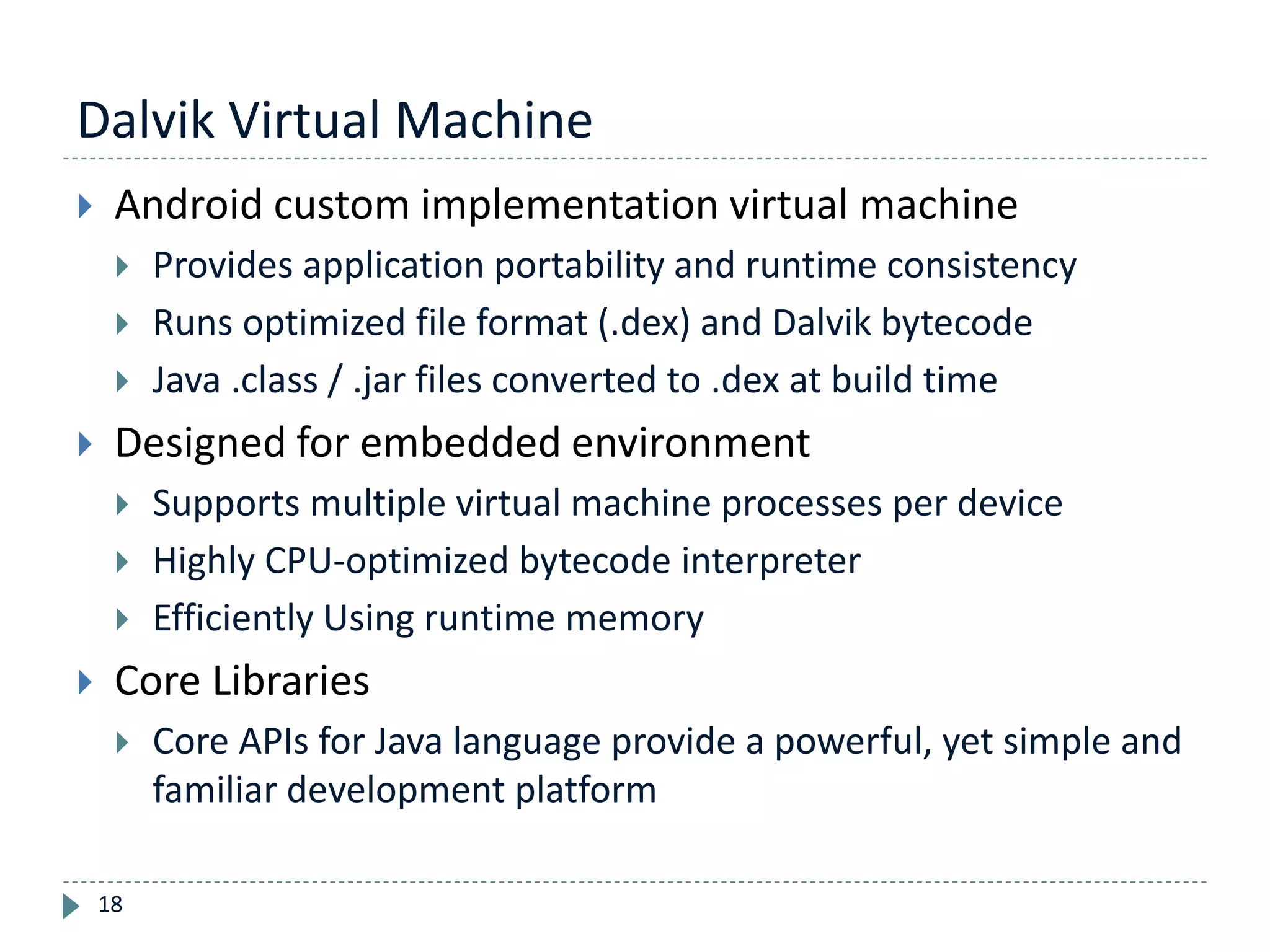 Dalvik Virtual Machine
18
 Android custom implementation virtual machine
 Provides application portability and runtime consistency
 Runs optimized file format (.dex) and Dalvik bytecode
 Java .class / .jar files converted to .dex at build time
 Designed for embedded environment
 Supports multiple virtual machine processes per device
 Highly CPU-optimized bytecode interpreter
 Efficiently Using runtime memory
 Core Libraries
 Core APIs for Java language provide a powerful, yet simple and
familiar development platform
 