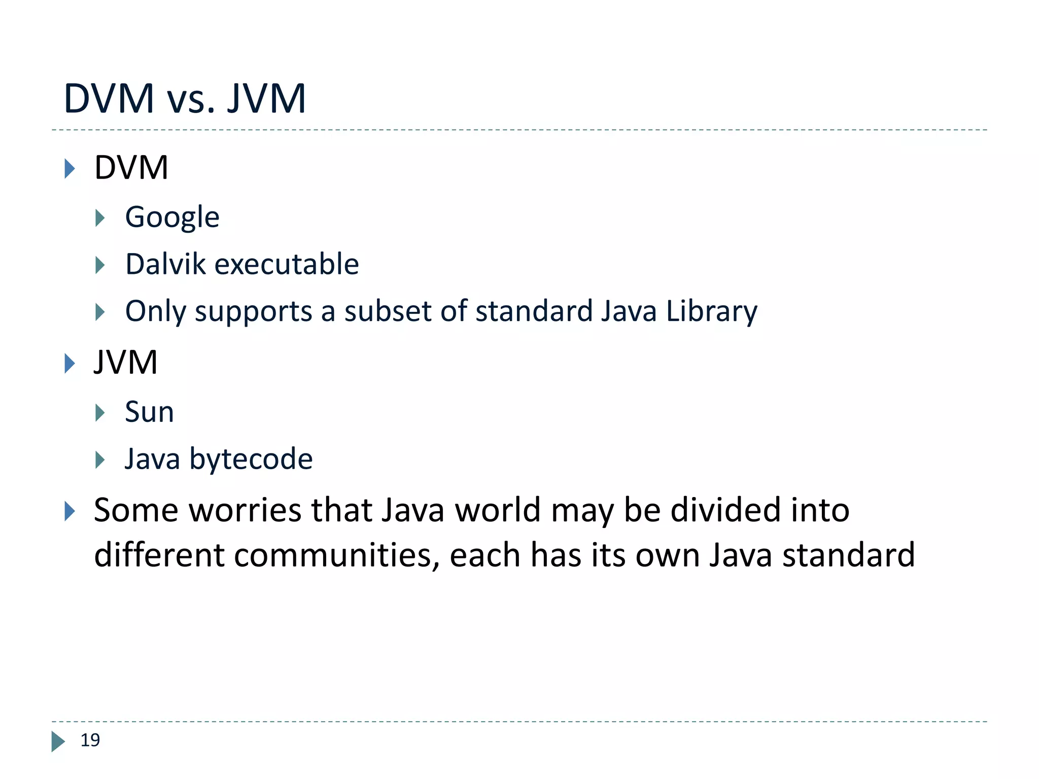 DVM vs. JVM
19
 DVM
 Google
 Dalvik executable
 Only supports a subset of standard Java Library
 JVM
 Sun
 Java bytecode
 Some worries that Java world may be divided into
different communities, each has its own Java standard
 