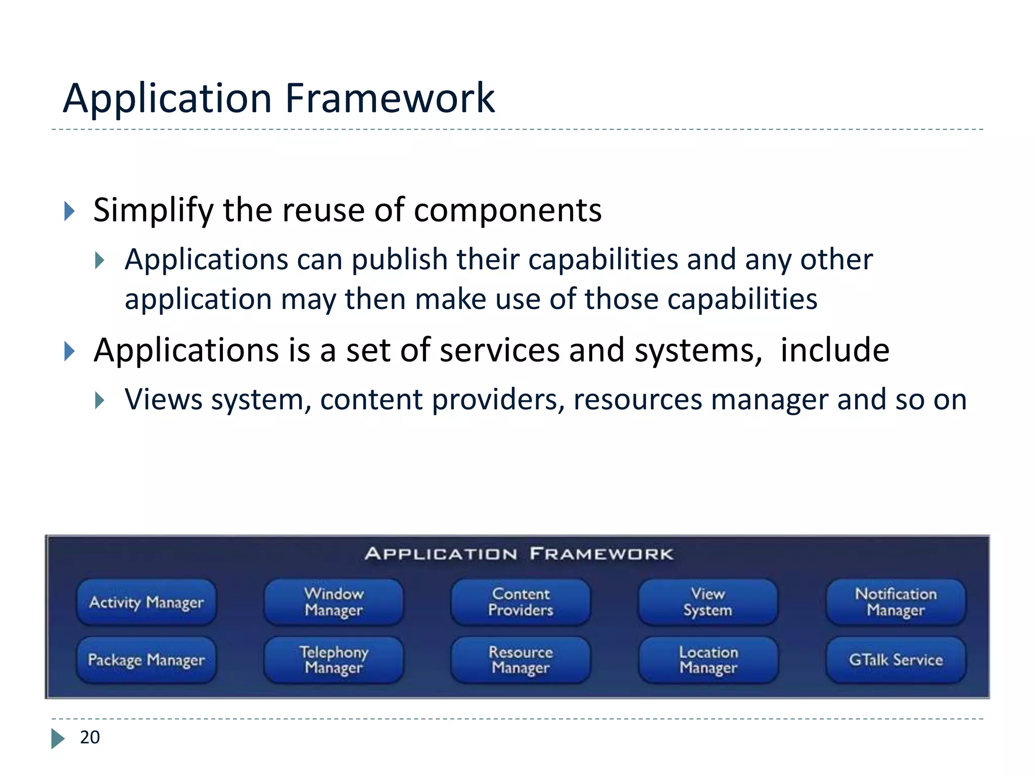Application Framework
20
 Simplify the reuse of components
 Applications can publish their capabilities and any other
application may then make use of those capabilities
 Applications is a set of services and systems, include
 Views system, content providers, resources manager and so on
 