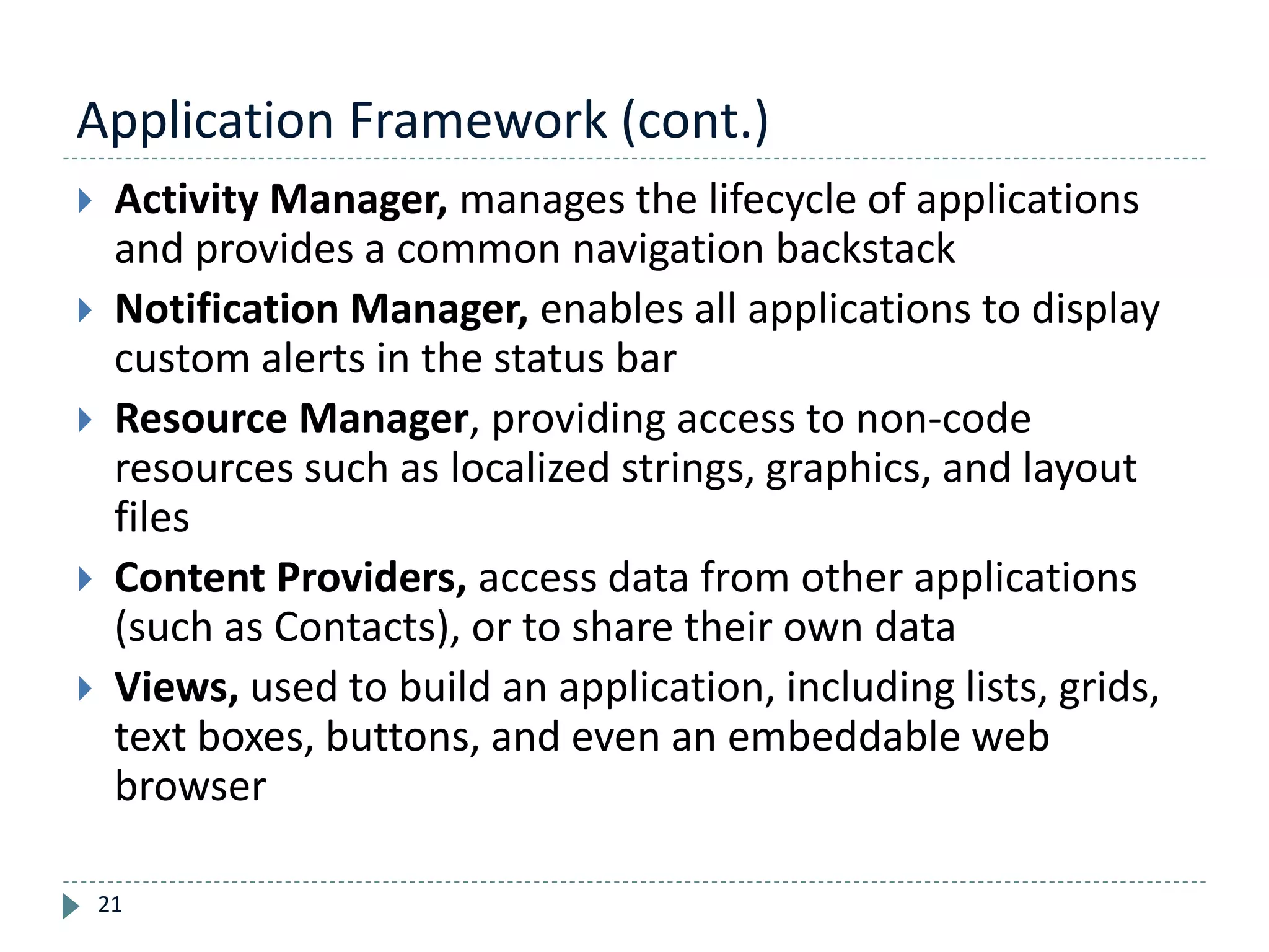Application Framework (cont.)
21
 Activity Manager, manages the lifecycle of applications
and provides a common navigation backstack
 Notification Manager, enables all applications to display
custom alerts in the status bar
 Resource Manager, providing access to non-code
resources such as localized strings, graphics, and layout
files
 Content Providers, access data from other applications
(such as Contacts), or to share their own data
 Views, used to build an application, including lists, grids,
text boxes, buttons, and even an embeddable web
browser
 