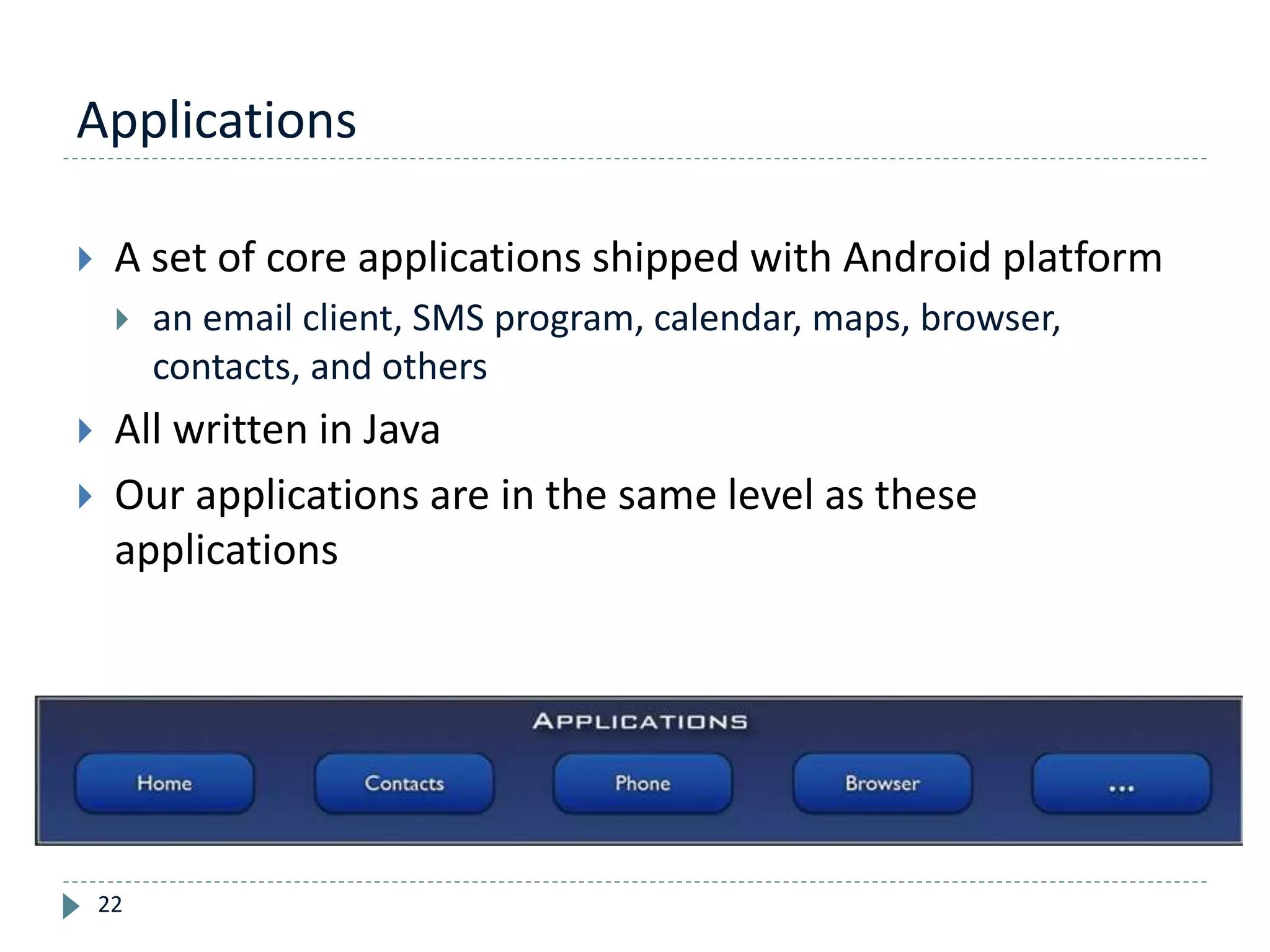 Applications
22
 A set of core applications shipped with Android platform
 an email client, SMS program, calendar, maps, browser,
contacts, and others
 All written in Java
 Our applications are in the same level as these
applications
 