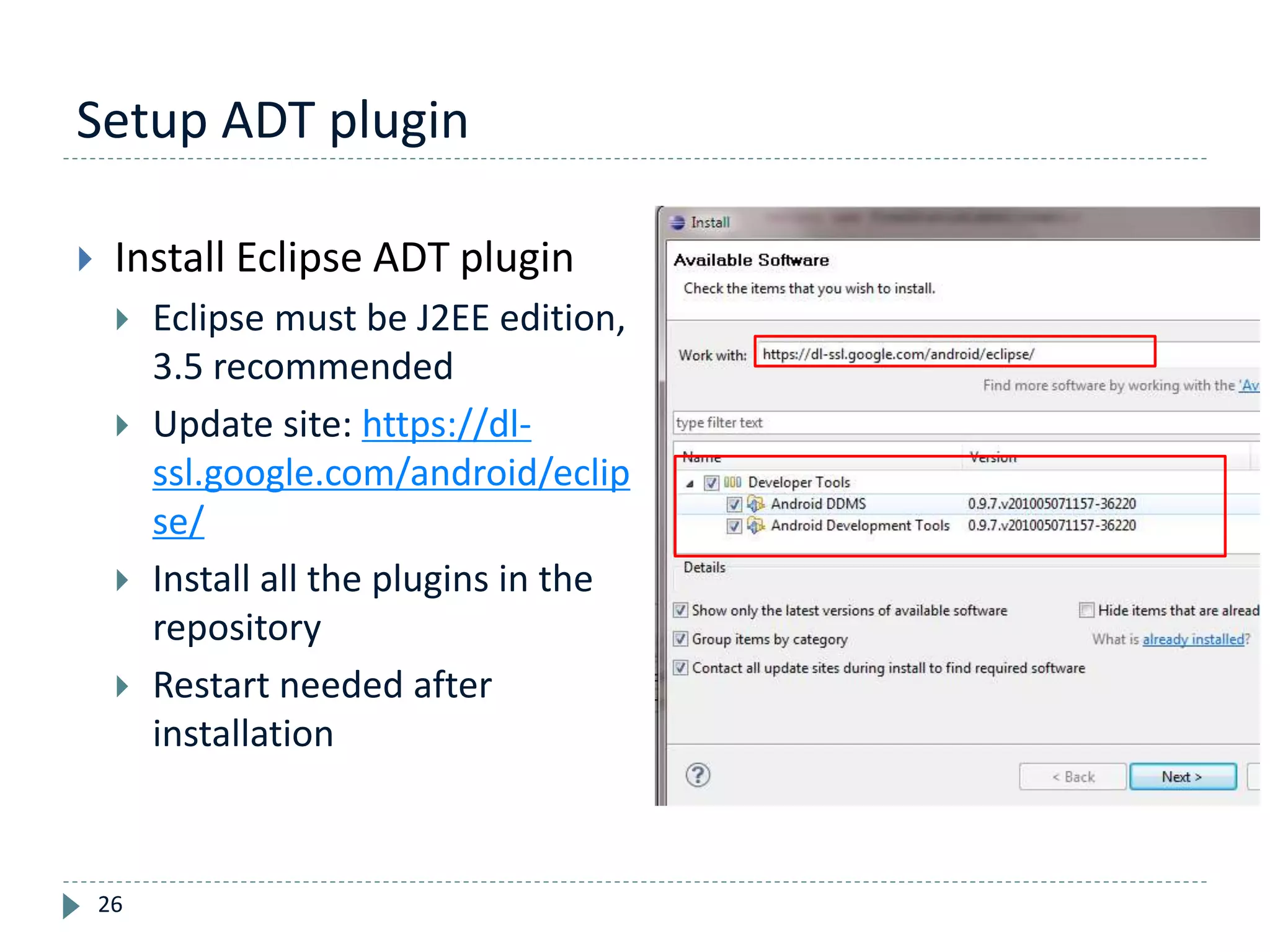 Setup ADT plugin
26
 Install Eclipse ADT plugin
 Eclipse must be J2EE edition,
3.5 recommended
 Update site: https://dl-
ssl.google.com/android/eclip
se/
 Install all the plugins in the
repository
 Restart needed after
installation
 